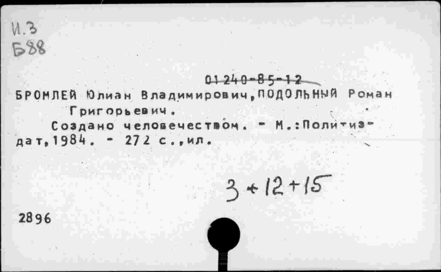 ﻿из
ai 2'10-85-1 а->.
БРОМЛЕЙ Юлиан В ла димирович,ПОДОЛЬНЫЙ Роман Г риг орь евич .	’ -	•
Создано человечеством. ” М.: ПолитиЭ"
дат, 1984. - 27 2. с.,ил.	‘ х

2896